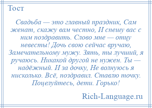 
    Свадьба — это главный праздник, Сам женат, скажу вам честно, И спешу вас с ним поздравить. Слово мне — отцу невесты! Дочь свою сейчас вручаю, Замечательному мужу. Зять, ты лучший, я ручаюсь. Никакой другой не нужен. Ты — надёжный. И за дочку, Не волнуюсь я нисколько. Всё, поздравил. Ставлю точку. Поцелуйтесь, дети. Горько!