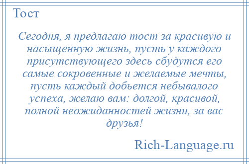 
    Сегодня, я предлагаю тост за красивую и насыщенную жизнь, пусть у каждого присутствующего здесь сбудутся его самые сокровенные и желаемые мечты, пусть каждый добьется небывалого успеха, желаю вам: долгой, красивой, полной неожиданностей жизни, за вас друзья!