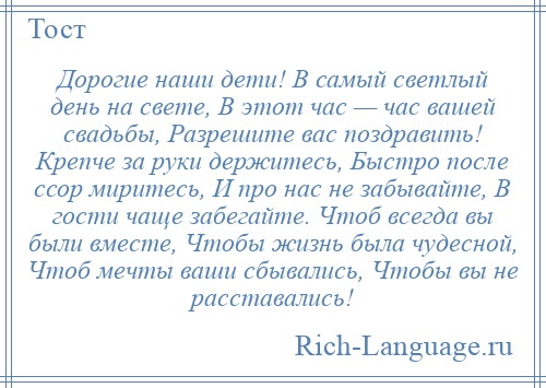 
    Дорогие наши дети! В самый светлый день на свете, В этот час — час вашей свадьбы, Разрешите вас поздравить! Крепче за руки держитесь, Быстро после ссор миритесь, И про нас не забывайте, В гости чаще забегайте. Чтоб всегда вы были вместе, Чтобы жизнь была чудесной, Чтоб мечты ваши сбывались, Чтобы вы не расставались!