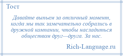 
    Давайте выпьем за отличный момент, когда мы так замечательно собрались в дружной компании, чтобы насладиться обществом друг—друга. За нас.