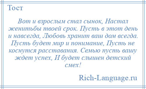 
    Вот и взрослым стал сынок, Настал женитьбы твоей срок. Пусть в этот день и навсегда, Любовь хранит ваш дом всегда. Пусть будет мир и понимание, Пусть не коснутся расставания. Семью пусть вашу ждет успех, И будет слышен детский смех!