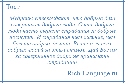 
    Мудрецы утверждают, что добрые дела совершают добрые люди. Очень добрые люди часто терпят страдания за добрые поступки. И страдания тем сильнее, чем больше добрых деяний. Выпьем за всех добрых людей за этим столом. Дай Бог им за совершённое добро не принимать страданий!