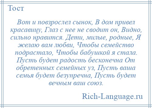 
    Вот и повзрослел сынок, В дом привел красавицу, Глаз с нее не сводит он, Видно, сильно нравится. Дети, милые, родные, Я желаю вам любви, Чтобы семейство подрастало, Чтобы бабушкой я стала. Пусть будет радость бесконечна От обретенных семейных уз, Пусть ваша семья будет безупречна, Пусть будет вечным ваш союз.