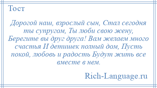 
    Дорогой наш, взрослый сын, Стал сегодня ты супругом, Ты люби свою жену, Берегите вы друг друга! Вам желаем много счастья И детишек полный дом, Пусть покой, любовь и радость Будут жить все вместе в нем.
