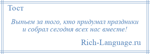 
    Выпьем за того, кто придумал праздники и собрал сегодня всех нас вместе!