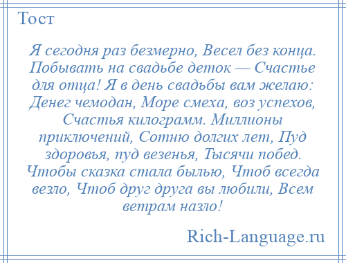 
    Я сегодня раз безмерно, Весел без конца. Побывать на свадьбе деток — Счастье для отца! Я в день свадьбы вам желаю: Денег чемодан, Море смеха, воз успехов, Счастья килограмм. Миллионы приключений, Сотню долгих лет, Пуд здоровья, пуд везенья, Тысячи побед. Чтобы сказка стала былью, Чтоб всегда везло, Чтоб друг друга вы любили, Всем ветрам назло!