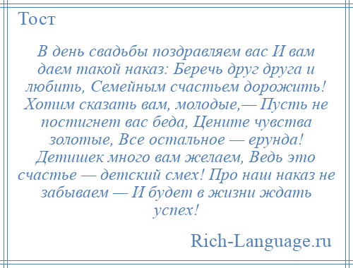 
    В день свадьбы поздравляем вас И вам даем такой наказ: Беречь друг друга и любить, Семейным счастьем дорожить! Хотим сказать вам, молодые,— Пусть не постигнет вас беда, Цените чувства золотые, Все остальное — ерунда! Детишек много вам желаем, Ведь это счастье — детский смех! Про наш наказ не забываем — И будет в жизни ждать успех!