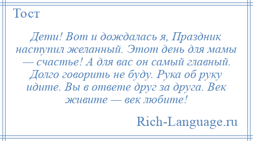 
    Дети! Вот и дождалась я, Праздник наступил желанный. Этот день для мамы — счастье! А для вас он самый главный. Долго говорить не буду. Рука об руку идите. Вы в ответе друг за друга. Век живите — век любите!