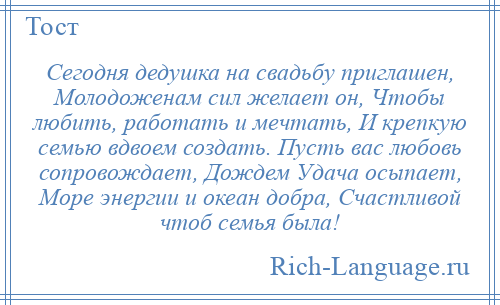 
    Сегодня дедушка на свадьбу приглашен, Молодоженам сил желает он, Чтобы любить, работать и мечтать, И крепкую семью вдвоем создать. Пусть вас любовь сопровождает, Дождем Удача осыпает, Море энергии и океан добра, Счастливой чтоб семья была!