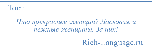 
    Что прекраснее женщин? Ласковые и нежные женщины. За них!