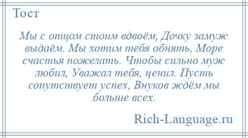 
    Мы с отцом стоим вдвоём, Дочку замуж выдаём. Мы хотим тебя обнять, Море счастья пожелать. Чтобы сильно муж любил, Уважал тебя, ценил. Пусть сопутствует успех, Внуков ждём мы больше всех.