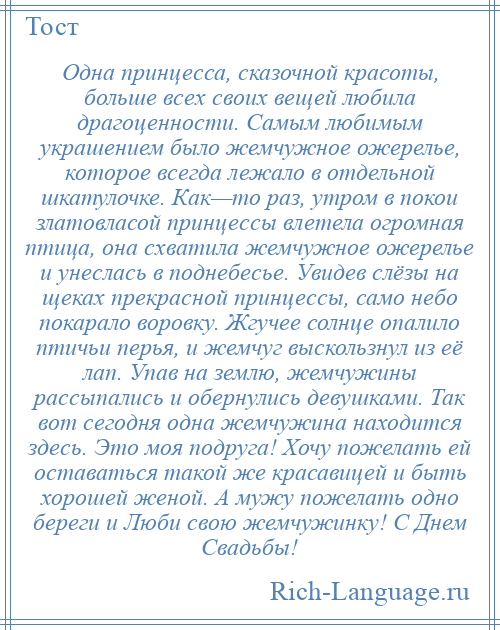 
    Одна принцесса, сказочной красоты, больше всех своих вещей любила драгоценности. Самым любимым украшением было жемчужное ожерелье, которое всегда лежало в отдельной шкатулочке. Как—то раз, утром в покои златовласой принцессы влетела огромная птица, она схватила жемчужное ожерелье и унеслась в поднебесье. Увидев слёзы на щеках прекрасной принцессы, само небо покарало воровку. Жгучее солнце опалило птичьи перья, и жемчуг выскользнул из её лап. Упав на землю, жемчужины рассыпались и обернулись девушками. Так вот сегодня одна жемчужина находится здесь. Это моя подруга! Хочу пожелать ей оставаться такой же красавицей и быть хорошей женой. А мужу пожелать одно береги и Люби свою жемчужинку! С Днем Свадьбы!