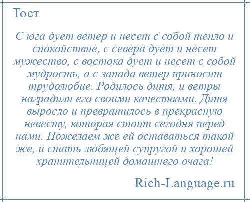 
    С юга дует ветер и несет с собой тепло и спокойствие, с севера дует и несет мужество, с востока дует и несет с собой мудрость, а с запада ветер приносит трудолюбие. Родилось дитя, и ветры наградили его своими качествами. Дитя выросло и превратилось в прекрасную невесту, которая стоит сегодня перед нами. Пожелаем же ей оставаться такой же, и стать любящей супругой и хорошей хранительницей домашнего очага!