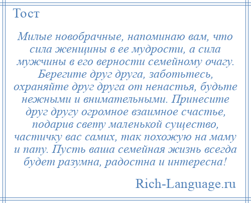 
    Милые новобрачные, напоминаю вам, что сила женщины в ее мудрости, а сила мужчины в его верности семейному очагу. Берегите друг друга, заботьтесь, охраняйте друг друга от ненастья, будьте нежными и внимательными. Принесите друг другу огромное взаимное счастье, подарив свету маленькой существо, частичку вас самих, так похожую на маму и папу. Пусть ваша семейная жизнь всегда будет разумна, радостна и интересна!