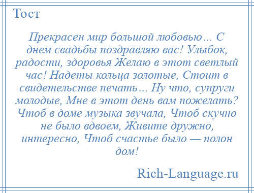 
    Прекрасен мир большой любовью… С днем свадьбы поздравляю вас! Улыбок, радости, здоровья Желаю в этот светлый час! Надеты кольца золотые, Стоит в свидетельстве печать… Ну что, супруги молодые, Мне в этот день вам пожелать? Чтоб в доме музыка звучала, Чтоб скучно не было вдвоем, Живите дружно, интересно, Чтоб счастье было — полон дом!