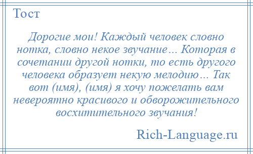 
    Дорогие мои! Каждый человек словно нотка, словно некое звучание… Которая в сочетании другой нотки, то есть другого человека образует некую мелодию… Так вот (имя), (имя) я хочу пожелать вам невероятно красивого и обворожительного восхитительного звучания!