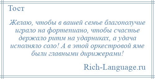 
    Желаю, чтобы в вашей семье благополучие играло на фортепиано, чтобы счастье держало ритм на ударниках, а удача исполняло соло! А в этой оркестровой яме были главными дирижерами!