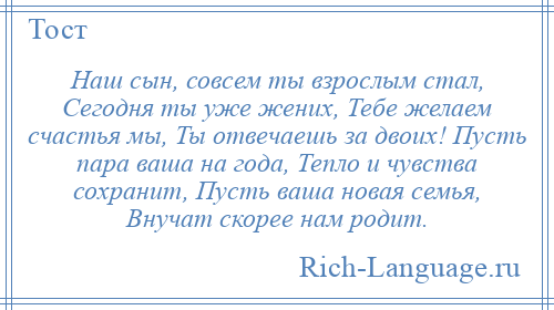 
    Наш сын, совсем ты взрослым стал, Сегодня ты уже жених, Тебе желаем счастья мы, Ты отвечаешь за двоих! Пусть пара ваша на года, Тепло и чувства сохранит, Пусть ваша новая семья, Внучат скорее нам родит.