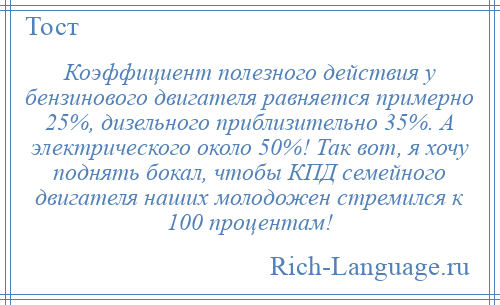 
    Коэффициент полезного действия у бензинового двигателя равняется примерно 25%, дизельного приблизительно 35%. А электрического около 50%! Так вот, я хочу поднять бокал, чтобы КПД семейного двигателя наших молодожен стремился к 100 процентам!