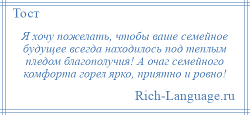 
    Я хочу пожелать, чтобы ваше семейное будущее всегда находилось под теплым пледом благополучия! А очаг семейного комфорта горел ярко, приятно и ровно!
