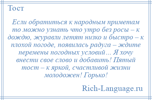 
    Если обратиться к народным приметам то можно узнать что утро без росы – к дождю, журавли летят низко и быстро – к плохой погоде, появилась радуга – ждите перемены погодных условий… Я хочу внести свое слово и добавить! Пятый тост – к яркой, счастливой жизни молодожен! Горько!