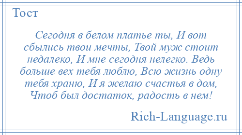 
    Сегодня в белом платье ты, И вот сбылись твои мечты, Твой муж стоит недалеко, И мне сегодня нелегко. Ведь больше вех тебя люблю, Всю жизнь одну тебя храню, И я желаю счастья в дом, Чтоб был достаток, радость в нем!