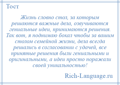 
    Жизнь словно стол, за которым решаются важные дела, озвучиваются гениальные идеи, принимаются решения. Так вот, я поднимаю бокал чтобы за вашим столом семейной жизни, дела всегда решались в согласовании с удачей, все принятые решения были гениальными и оригинальными, а идеи просто поражали своей уникальностью!