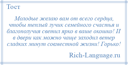 
    Молодые желаю вам от всего сердца, чтобы теплый лучик семейного счастья и благополучия светил ярко в ваше окошко! И в двери как можно чаще заходил ветер сладких минут совместной жизни! Горько!