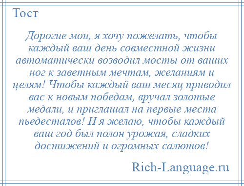 
    Дорогие мои, я хочу пожелать, чтобы каждый ваш день совместной жизни автоматически возводил мосты от ваших ног к заветным мечтам, желаниям и целям! Чтобы каждый ваш месяц приводил вас к новым победам, вручал золотые медали, и приглашал на первые места пьедесталов! И я желаю, чтобы каждый ваш год был полон урожая, сладких достижений и огромных салютов!