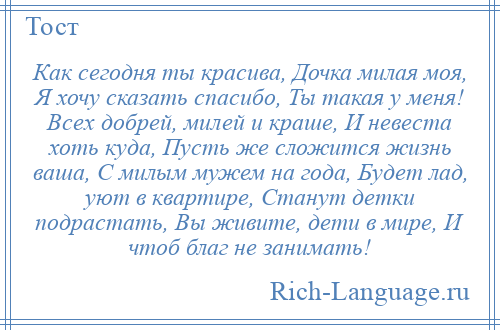 
    Как сегодня ты красива, Дочка милая моя, Я хочу сказать спасибо, Ты такая у меня! Всех добрей, милей и краше, И невеста хоть куда, Пусть же сложится жизнь ваша, С милым мужем на года, Будет лад, уют в квартире, Станут детки подрастать, Вы живите, дети в мире, И чтоб благ не занимать!