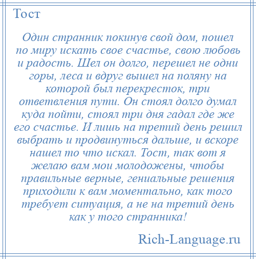 
    Один странник покинув свой дом, пошел по миру искать свое счастье, свою любовь и радость. Шел он долго, перешел не одни горы, леса и вдруг вышел на поляну на которой был перекресток, три ответвления пути. Он стоял долго думал куда пойти, стоял три дня гадал где же его счастье. И лишь на третий день решил выбрать и продвинуться дальше, и вскоре нашел то что искал. Тост, так вот я желаю вам мои молодожены, чтобы правильные верные, гениальные решения приходили к вам моментально, как того требует ситуация, а не на третий день как у того странника!