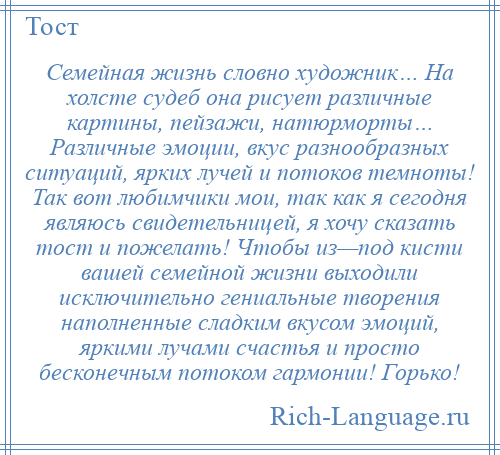 
    Семейная жизнь словно художник… На холсте судеб она рисует различные картины, пейзажи, натюрморты… Различные эмоции, вкус разнообразных ситуаций, ярких лучей и потоков темноты! Так вот любимчики мои, так как я сегодня являюсь свидетельницей, я хочу сказать тост и пожелать! Чтобы из—под кисти вашей семейной жизни выходили исключительно гениальные творения наполненные сладким вкусом эмоций, яркими лучами счастья и просто бесконечным потоком гармонии! Горько!