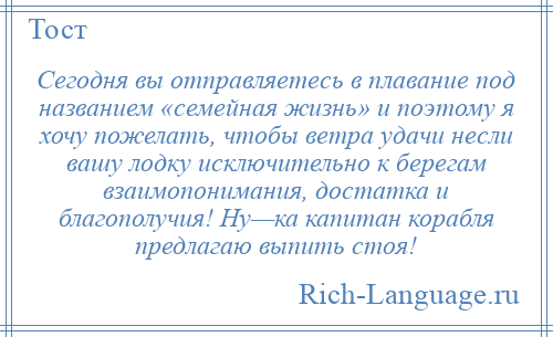 
    Сегодня вы отправляетесь в плавание под названием «семейная жизнь» и поэтому я хочу пожелать, чтобы ветра удачи несли вашу лодку исключительно к берегам взаимопонимания, достатка и благополучия! Ну—ка капитан корабля предлагаю выпить стоя!