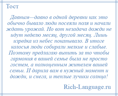 
    Давным—давно в одной деревни как это обычно бывало люди посеяли поля и начали ждать урожай. Но вот незадача дожди не идут неделю месяц, другой месяц. Лишь изредка из небес покапывало. В итоге колосья люди собирали мелкие и слабые. Поэтому предлагаю выпить за то чтобы гармония в вашей семье была не просто гостем, а полноценным жителем вашей семьи. И дарила вам в нужный момент и дожди, и снега, и теплые лучики солнца!