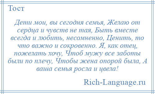 
    Дети мои, вы сегодня семья, Желаю от сердца и чувств не тая, Быть вместе всегда и любить, несомненно, Ценить, то что важно и сокровенно. Я, как отец, пожелать хочу, Чтоб мужу все заботы были по плечу, Чтобы жена опорой была, А ваша семья росла и цвела!