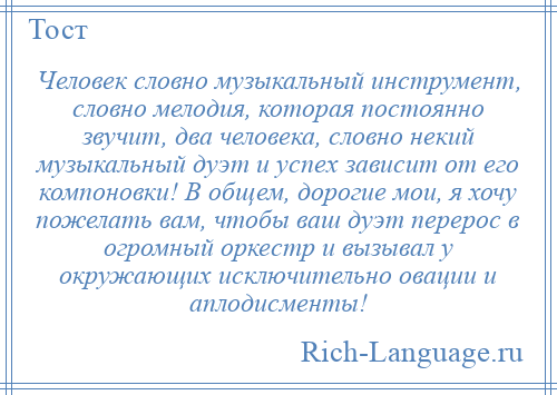 
    Человек словно музыкальный инструмент, словно мелодия, которая постоянно звучит, два человека, словно некий музыкальный дуэт и успех зависит от его компоновки! В общем, дорогие мои, я хочу пожелать вам, чтобы ваш дуэт перерос в огромный оркестр и вызывал у окружающих исключительно овации и аплодисменты!