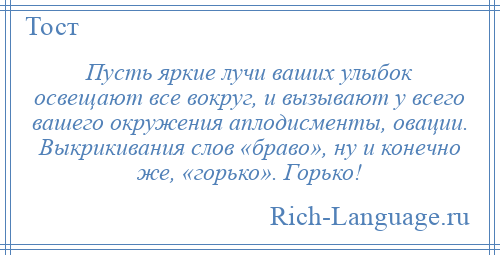 
    Пусть яркие лучи ваших улыбок освещают все вокруг, и вызывают у всего вашего окружения аплодисменты, овации. Выкрикивания слов «браво», ну и конечно же, «горько». Горько!