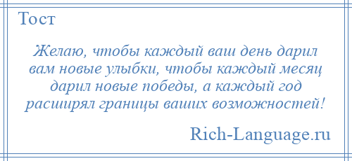 
    Желаю, чтобы каждый ваш день дарил вам новые улыбки, чтобы каждый месяц дарил новые победы, а каждый год расширял границы ваших возможностей!