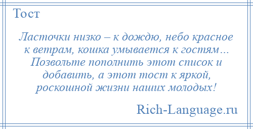 
    Ласточки низко – к дождю, небо красное к ветрам, кошка умывается к гостям… Позвольте пополнить этот список и добавить, а этот тост к яркой, роскошной жизни наших молодых!