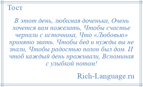 
    В этот день, любимая доченька, Очень хочется вам пожелать, Чтобы счастье черпали с источника, Что «Любовью» принято звать. Чтобы бед и нужды вы не знали, Чтобы радостью полон был дом. И чтоб каждый день проживали, Вспоминая с улыбкой потом!