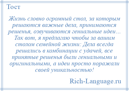 
    Жизнь словно огромный стол, за которым решаются важные дела, принимаются решенья, озвучиваются гениальные идеи… Так вот, я предлагаю чтобы за вашим столом семейной жизни: Дела всегда решались в комбинации с удачей, все принятые решенья были гениальными и оригинальными, а идеи просто поражали своей уникальностью!