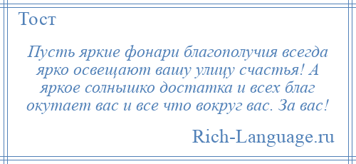 
    Пусть яркие фонари благополучия всегда ярко освещают вашу улицу счастья! А яркое солнышко достатка и всех благ окутает вас и все что вокруг вас. За вас!