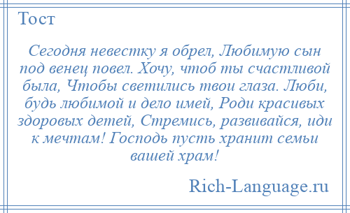 
    Сегодня невестку я обрел, Любимую сын под венец повел. Хочу, чтоб ты счастливой была, Чтобы светились твои глаза. Люби, будь любимой и дело имей, Роди красивых здоровых детей, Стремись, развивайся, иди к мечтам! Господь пусть хранит семьи вашей храм!