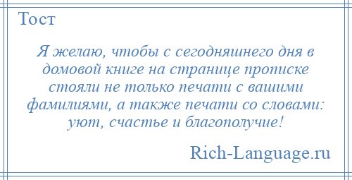 
    Я желаю, чтобы с сегодняшнего дня в домовой книге на странице прописке стояли не только печати с вашими фамилиями, а также печати со словами: уют, счастье и благополучие!