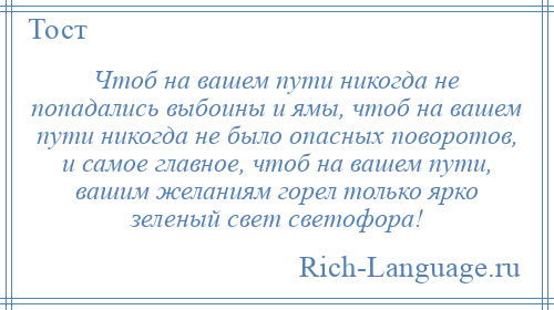 
    Чтоб на вашем пути никогда не попадались выбоины и ямы, чтоб на вашем пути никогда не было опасных поворотов, и самое главное, чтоб на вашем пути, вашим желаниям горел только ярко зеленый свет светофора!
