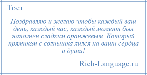 
    Поздравляю и желаю чтобы каждый ваш день, каждый час, каждый момент был наполнен сладким оранжевым. Который прямиком с солнышка лился на ваши сердца и души!