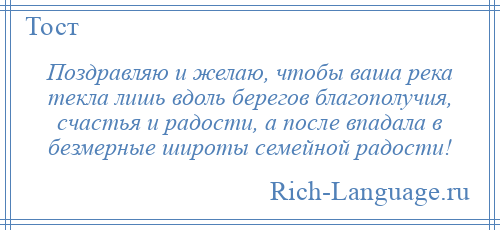 
    Поздравляю и желаю, чтобы ваша река текла лишь вдоль берегов благополучия, счастья и радости, а после впадала в безмерные широты семейной радости!