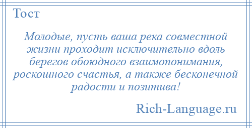 
    Молодые, пусть ваша река совместной жизни проходит исключительно вдоль берегов обоюдного взаимопонимания, роскошного счастья, а также бесконечной радости и позитива!