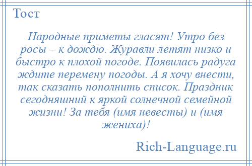 
    Народные приметы гласят! Утро без росы – к дождю. Журавли летят низко и быстро к плохой погоде. Появилась радуга ждите перемену погоды. А я хочу внести, так сказать пополнить список. Праздник сегодняшний к яркой солнечной семейной жизни! За тебя (имя невесты) и (имя жениха)!