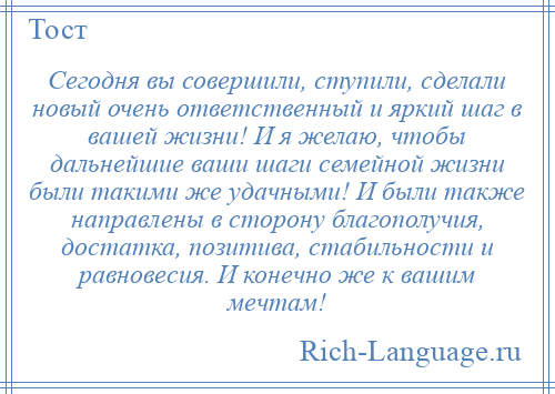 
    Сегодня вы совершили, ступили, сделали новый очень ответственный и яркий шаг в вашей жизни! И я желаю, чтобы дальнейшие ваши шаги семейной жизни были такими же удачными! И были также направлены в сторону благополучия, достатка, позитива, стабильности и равновесия. И конечно же к вашим мечтам!